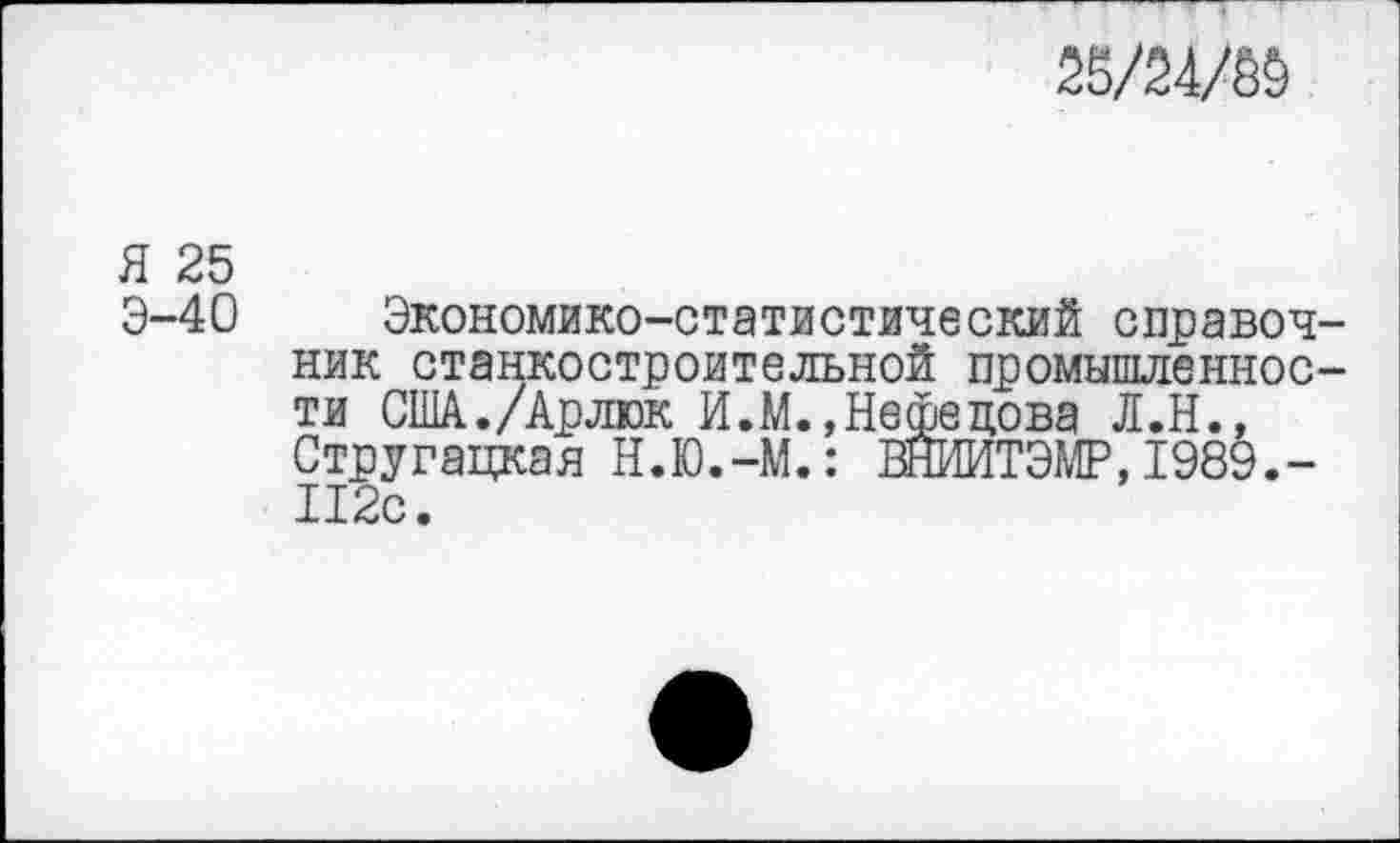 ﻿25/2Ж
Я 25
Э-40 Экономико-статистический справочник станкостроительной промышленности США./Арлюк И.М.,Нефедова Л.Н., Стругацкая Н.Ю.-М.: ВНЙИТЭМР, 1989.-112с.